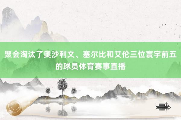 聚会淘汰了奥沙利文、塞尔比和艾伦三位寰宇前五的球员体育赛事直播