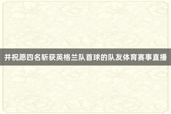 并祝愿四名斩获英格兰队首球的队友体育赛事直播