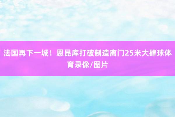 法国再下一城！恩昆库打破制造离门25米大肆球体育录像/图片