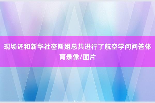 现场还和新华社密斯姐总共进行了航空学问问答体育录像/图片