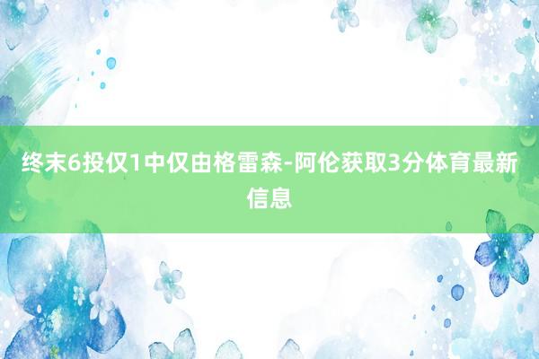 终末6投仅1中仅由格雷森-阿伦获取3分体育最新信息