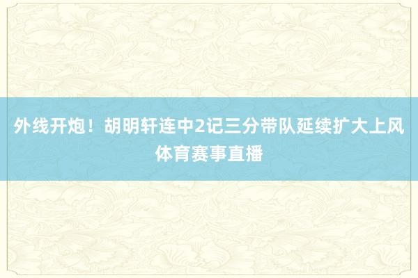 外线开炮！胡明轩连中2记三分带队延续扩大上风体育赛事直播