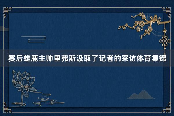 赛后雄鹿主帅里弗斯汲取了记者的采访体育集锦