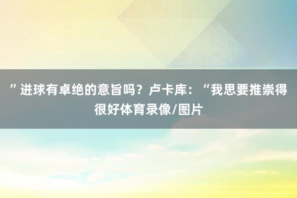 ”进球有卓绝的意旨吗？卢卡库：“我思要推崇得很好体育录像/图片