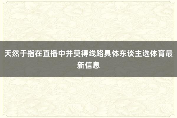 天然于指在直播中并莫得线路具体东谈主选体育最新信息