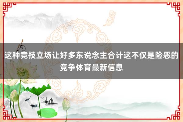 这种竞技立场让好多东说念主合计这不仅是险恶的竞争体育最新信息