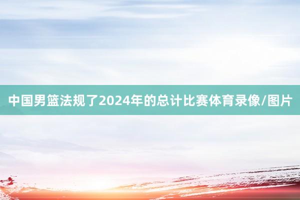 中国男篮法规了2024年的总计比赛体育录像/图片