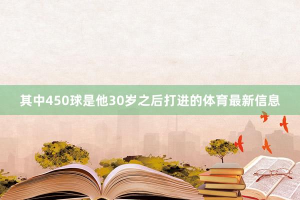 其中450球是他30岁之后打进的体育最新信息