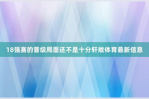 18强赛的晋级局面还不是十分轩敞体育最新信息