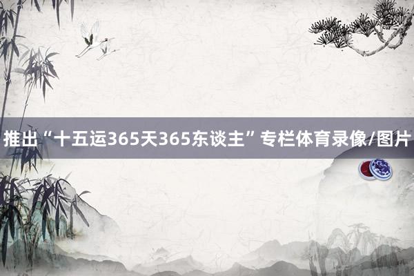 推出“十五运365天365东谈主”专栏体育录像/图片