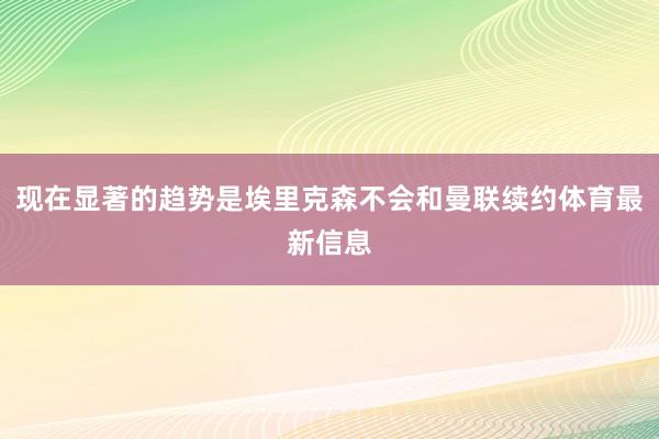 现在显著的趋势是埃里克森不会和曼联续约体育最新信息