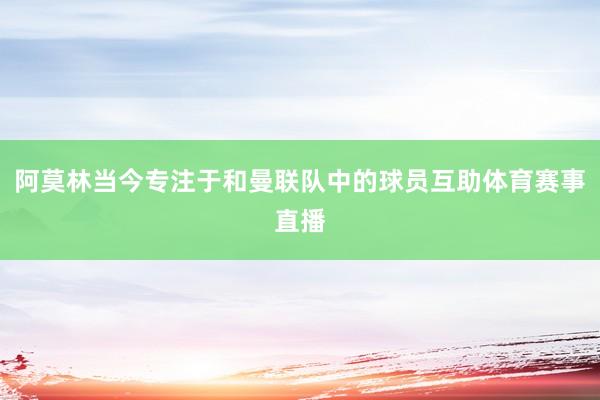 阿莫林当今专注于和曼联队中的球员互助体育赛事直播