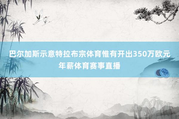 巴尔加斯示意特拉布宗体育惟有开出350万欧元年薪体育赛事直播