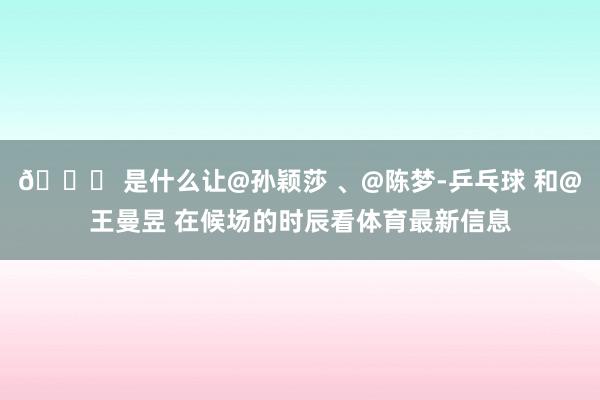 👀 是什么让@孙颖莎 、@陈梦-乒乓球 和@王曼昱 在候场的时辰看体育最新信息