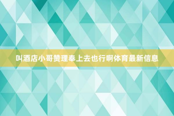 叫酒店小哥赞理奉上去也行啊体育最新信息