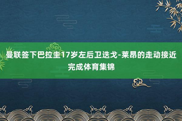 曼联签下巴拉圭17岁左后卫迭戈-莱昂的走动接近完成体育集锦