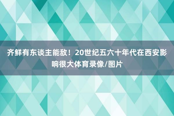 齐鲜有东谈主能敌！20世纪五六十年代在西安影响很大体育录像/图片