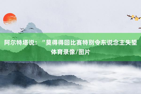 阿尔特塔说：“莫得得回比赛特别令东说念主失望体育录像/图片