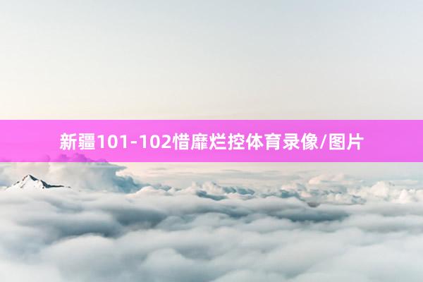 新疆101-102惜靡烂控体育录像/图片