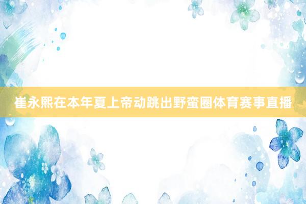 崔永熙在本年夏上帝动跳出野蛮圈体育赛事直播