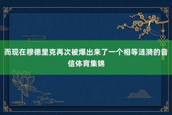 而现在穆德里克再次被爆出来了一个相等涟漪的音信体育集锦