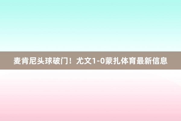 麦肯尼头球破门！尤文1-0蒙扎体育最新信息