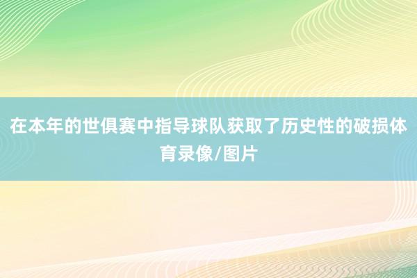 在本年的世俱赛中指导球队获取了历史性的破损体育录像/图片