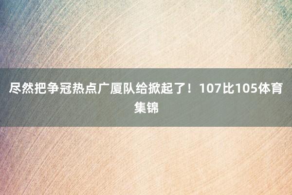 尽然把争冠热点广厦队给掀起了！107比105体育集锦