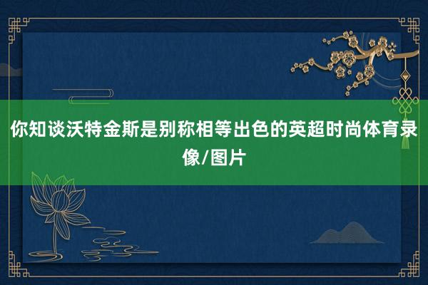 你知谈沃特金斯是别称相等出色的英超时尚体育录像/图片