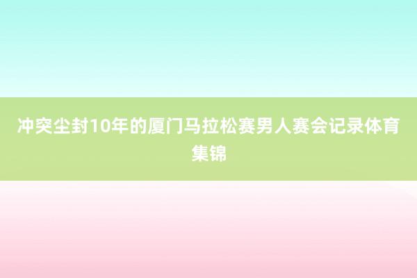 冲突尘封10年的厦门马拉松赛男人赛会记录体育集锦