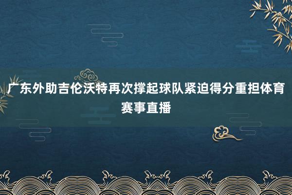 广东外助吉伦沃特再次撑起球队紧迫得分重担体育赛事直播