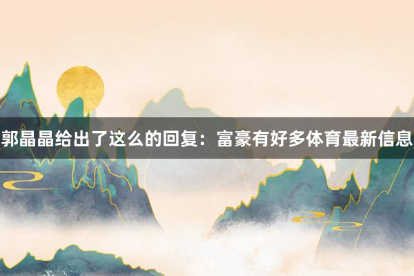 郭晶晶给出了这么的回复：富豪有好多体育最新信息