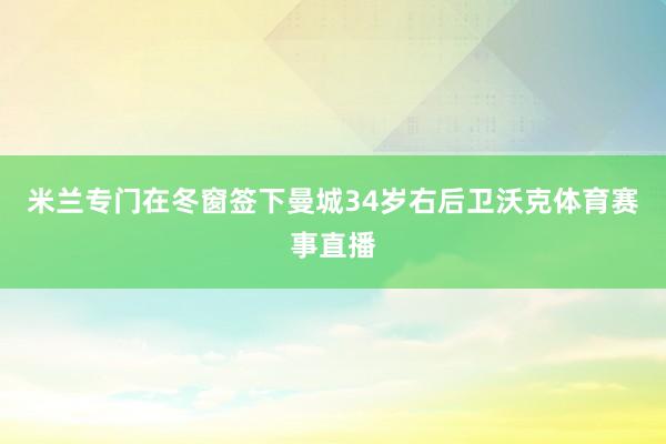 米兰专门在冬窗签下曼城34岁右后卫沃克体育赛事直播