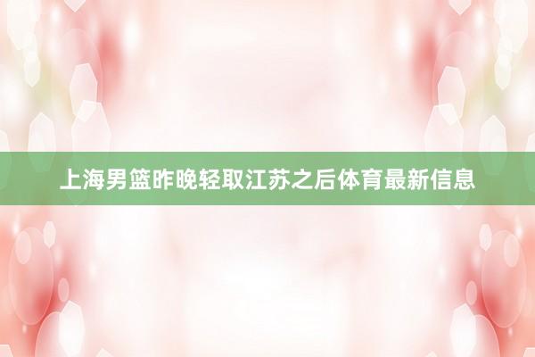 上海男篮昨晚轻取江苏之后体育最新信息